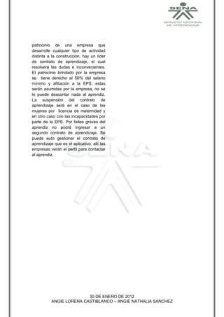 patrocinio de una empresa que
desarrolle cualquier tipo de actividad
distinta a la construcción, hay un líder
de contrato de aprendizaje, el cual
resolverá las dudas e inconvenientes.
El patrocinio brindado por la empresa
se tiene derecho al 50% del salario
mínimo y afiliación a la EPS, estas
serán asumidas por la empresa, no se
le puede descontar nada al aprendiz.
La suspensión del contrato de
aprendizaje será en el caso de las
mujeres por licencia de maternidad y
en otro caso con las incapacidades por
parte de la EPS. Por faltas graves del
aprendiz no podrá ingresar a un
segundo contrato de aprendizaje. Se
puede auto gestionar el contrato de
aprendizaje que es el aplicativo, allí las
empresas verán el perfil para contactar
al aprendiz.




                          30 DE ENERO DE 2012
           ANGIE LORENA CASTIBLANCO – ANGIE NATHALIA SANCHEZ
 