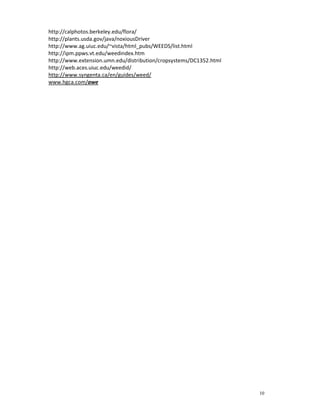 10
http://calphotos.berkeley.edu/flora/
http://plants.usda.gov/java/noxiousDriver
http://www.ag.uiuc.edu/~vista/html_pubs/WEEDS/list.html
http://ipm.ppws.vt.edu/weedindex.htm
http://www.extension.umn.edu/distribution/cropsystems/DC1352.html
http://web.aces.uiuc.edu/weedid/
http://www.syngenta.ca/en/guides/weed/
www.hgca.com/awe
 