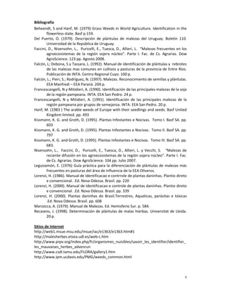 9
Bibliografía
Beheendt, S and Hanf, M. (1979) Grass Weeds in World Agriculture. Identification in the
flowerless state. Basf p.159.
Del Puerto, O. (1979). Descripción de plántulas de malezas del Uruguay. Boletín 110.
Universidad de la República de Uruguay.
Faccini, D., Nisensohn, L., Puricelli, E., Tuesca, D., Allieri, L. “Malezas frecuentes en los
agroecosistemas de la región sojera núcleo”. Parte I. Fac. de Cs. Agrarias. Dow
AgroScience. 123 pp. Agosto 2008.
Falcón, L; Debona, S y Tassara, L. (1992). Manual de identificación de plántulas y rebrotes
de las malezas mas comunes en cultivos y pasturas de la provincia de Entre Ríos.
Publicación de INTA. Centro Regional Cuyo. 100 p.
Falcón, L.; Pieri, S.; Rodríguez, N. (1997). Malezas. Reconocimiento de semillas y plántulas.
EEA Manfredi – EEA Paraná. 204 p.
Francescangelli, N y Mitidieri, A. (1990). Identificación de las principales malezas de la soja
de la región pampeana. INTA. EEA San Pedro. 24 p.
Francescangelli, N y Mitidieri, A. (1991). Identificación de las principales malezas de la
región pampeana por grupos de semejanza. INTA. EEA San Pedro. 20 p.
Hanf, M. (1983 ) The arable weeds of Europe with their seedlings and seeds. Basf United
Kingdom limited. pp. 493
Kissmann, K. G. and Groth, D. (1995). Plantas Infestantes e Nocivas. Tomo I. Basf SA. pp.
603
Kissmann, K. G. and Groth, D. (1995). Plantas Infestantes e Nocivas. Tomo II. Basf SA. pp.
797
Kissmann, K. G. and Groth, D. (1995). Plantas Infestantes e Nocivas. Tomo III. Basf SA. pp.
683.
Nisensohn, L., Faccini, D., Puricelli, E., Tuesca, D., Allieri, L. y Vecchi, S. “Malezas de
reciente difusión en los agroecosistemas de la región sojera núcleo”. Parte I. Fac.
de Cs. Agrarias. Dow AgroScience. 104 pp. Julio 2007.
Leguizamón, E. (1976) Guía práctica para la diferenciación de plántulas de malezas más
frecuentes en pasturas del área de influencia de la EEA Oliveros.
Lorenzi, H. (1986). Manual de Identificacao e contrrole de plantas daninhas. Plantio direto
e convencional. .Ed. Nova Odessa. Brasil. pp. 220
Lorenzi, H. (2000). Manual de Identificacao e controle de plantas daninhas. Plantio direto
e convencional. .Ed. Nova Odessa. Brasil. pp. 339
Lorenzi, H. (2000). Plantas daninhas do Brasil.Terrestres, Aquaticas, parásitas e tóxicas
.Ed. Nova Odessa. Brasil. pp. 608
Marzocca, A. (1979). Manual de Malezas. Ed. Hemisferio Sur. p. 584.
Recasens, J. (1998). Determinación de plántulas de malas hierbas. Universitat de Lleida.
20 p.
Sitios de internet
http://web1.msue.msu.edu/msue/iac/e1363/e1363.htm#1
http://malesherbes.etsea.udl.es/web-c.htm
http://www.prpv.org/index.php/fr/organismes_nuisibles/savoir_les_identifier/identifier_
les_mauvaises_herbes_advenrun
http://www.csdl.tamu.edu/FLORA/gallery1.htm
http://www.ipm.ucdavis.edu/PMG/weeds_common.html
 