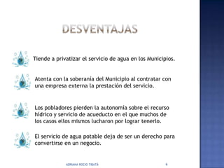 Tiende a privatizar el servicio de agua en los Municipios.


Atenta con la soberanía del Municipio al contratar con
una empresa externa la prestación del servicio.


Los pobladores pierden la autonomía sobre el recurso
hídrico y servicio de acueducto en el que muchos de
los casos ellos mismos lucharon por lograr tenerlo.

El servicio de agua potable deja de ser un derecho para
convertirse en un negocio.


             ADRIANA ROCIO TIBATÁ                     6
 