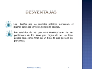 Las tarifas por los servicios públicos aumentan, en
muchos casos los servicios no son de calidad.

Los servicios de los que anteriormente eran de los
pobladores de los Municipios dejan de ser un bien
propio para convertirse en un bien de una persona en
particular.




           ADRIANA ROCIO TIBATÁ                7
 