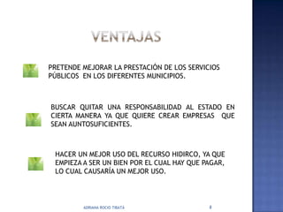 PRETENDE MEJORAR LA PRESTACIÓN DE LOS SERVICIOS
PÚBLICOS EN LOS DIFERENTES MUNICIPIOS.



BUSCAR QUITAR UNA RESPONSABILIDAD AL ESTADO EN
CIERTA MANERA YA QUE QUIERE CREAR EMPRESAS QUE
SEAN AUNTOSUFICIENTES.



 HACER UN MEJOR USO DEL RECURSO HIDIRCO, YA QUE
 EMPIEZA A SER UN BIEN POR EL CUAL HAY QUE PAGAR,
 LO CUAL CAUSARÍA UN MEJOR USO.




         ADRIANA ROCIO TIBATÁ               8
 