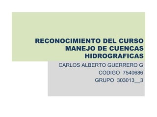 RECONOCIMIENTO DEL CURSO
      MANEJO DE CUENCAS
           HIDROGRAFICAS
     CARLOS ALBERTO GUERRERO G
                 CODIGO 7540686
                GRUPO 303013__3
 