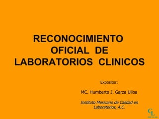 RECONOCIMIENTO  OFICIAL  DE LABORATORIOS  CLINICOS   Expositor: MC. Humberto J. Garza Ulloa Instituto Mexicano de Calidad en Laboratorios, A.C. C L IMCALAB 