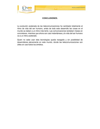 CONCLUSIONES. 
La evolución acelerada de las telecomunicaciones ha cambiado totalmente el 
ritmo de vida del ser humano, antes de todo este desarrollo las cosas en el 
mundo se daban a un ritmo más lento. Las comunicaciones tardaban meses en 
concretarse, mientras que ahora son casi instantáneas y la vida del ser humano 
va a un ritmo acelerado. 
Quien no sabe usar etas tecnologías queda rezagado y sin posibilidad de 
desarrollarse plenamente en este mundo, donde las telecomunicaciones son 
útiles en casi todos los ámbitos. 
 