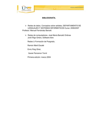 BIBLIOGRAFÍA. 
 Redes de datos, Conceptos sobre señales, DEPARTAMENTO DE 
LENGUAJES Y SISTEMAS INFORMÁTICOS Curso: 2006/2007 
Profesor: Manuel Fernández Barcell. 
 Redes de computadores. José María Barceló Ordinas 
Jordi Íñigo Griera, Software libre 
Redes U Formación de Posgrado, 
Ramón Martí Escalé 
Enric Peig Olivé, 
Xavier Perramon Tornil 
Primera edición: marzo 2004 
