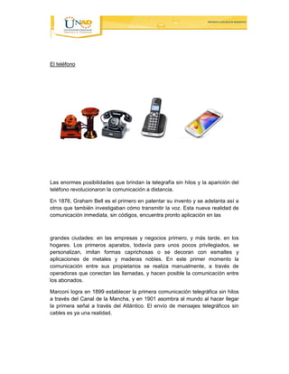 El teléfono 
Las enormes posibilidades que brindan la telegrafía sin hilos y la aparición del 
teléfono revolucionaron la comunicación a distancia. 
En 1876, Graham Bell es el primero en patentar su invento y se adelanta así a 
otros que también investigaban cómo transmitir la voz. Esta nueva realidad de 
comunicación inmediata, sin códigos, encuentra pronto aplicación en las 
grandes ciudades: en las empresas y negocios primero, y más tarde, en los 
hogares. Los primeros aparatos, todavía para unos pocos privilegiados, se 
personalizan, imitan formas caprichosas o se decoran con esmaltes y 
aplicaciones de metales y maderas nobles. En este primer momento la 
comunicación entre sus propietarios se realiza manualmente, a través de 
operadoras que conectan las llamadas, y hacen posible la comunicación entre 
los abonados. 
Marconi logra en 1899 establecer la primera comunicación telegráfica sin hilos 
a través del Canal de la Mancha, y en 1901 asombra al mundo al hacer llegar 
la primera señal a través del Atlántico. El envío de mensajes telegráficos sin 
cables es ya una realidad. 
 