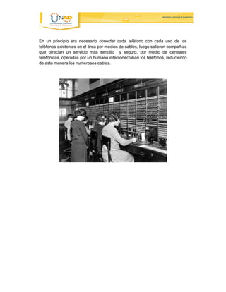 En un principio era necesario conectar cada teléfono con cada uno de los 
teléfonos existentes en el área por medios de cables, luego salieron compañías 
que ofrecían un servicio más sencillo y seguro, por medio de centrales 
telefónicas, operadas por un humano interconectaban los teléfonos, reduciendo 
de esta manera los numerosos cables. 
 