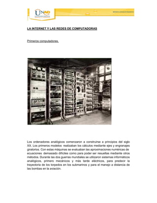 LA INTERNET Y LAS REDES DE COMPUTADORAS 
Primeros computadores. 
Los ordenadores analógicos comenzaron a construirse a principios del siglo 
XX. Los primeros modelos realizaban los cálculos mediante ejes y engranajes 
giratorios. Con estas máquinas se evaluaban las aproximaciones numéricas de 
ecuaciones demasiado difíciles como para poder ser resueltas mediante otros 
métodos. Durante las dos guerras mundiales se utilizaron sistemas informáticos 
analógicos, primero mecánicos y más tarde eléctricos, para predecir la 
trayectoria de los torpedos en los submarinos y para el manejo a distancia de 
las bombas en la aviación. 
 