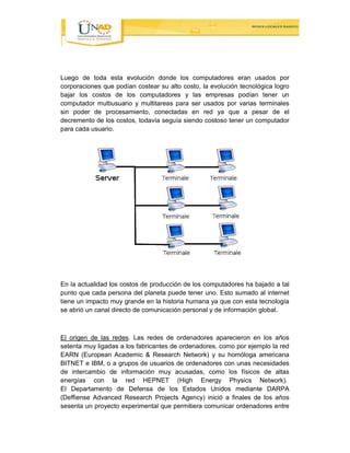 Luego de toda esta evolución donde los computadores eran usados por 
corporaciones que podían costear su alto costo, la evolución tecnológica logro 
bajar los costos de los computadores y las empresas podían tener un 
computador multiusuario y multitareas para ser usados por varias terminales 
sin poder de procesamiento, conectadas en red ya que a pesar de el 
decremento de los costos, todavía seguía siendo costoso tener un computador 
para cada usuario. 
En la actualidad los costos de producción de los computadores ha bajado a tal 
punto que cada persona del planeta puede tener uno. Esto sumado al internet 
tiene un impacto muy grande en la historia humana ya que con esta tecnología 
se abrió un canal directo de comunicación personal y de información global. 
El origen de las redes. Las redes de ordenadores aparecieron en los años 
setenta muy ligadas a los fabricantes de ordenadores, como por ejemplo la red 
EARN (European Academic & Research Network) y su homóloga americana 
BITNET e IBM, o a grupos de usuarios de ordenadores con unas necesidades 
de intercambio de información muy acusadas, como los físicos de altas 
energías con la red HEPNET (High Energy Physics Network). 
El Departamento de Defensa de los Estados Unidos mediante DARPA 
(Deffiense Advanced Research Projects Agency) inició a finales de los años 
sesenta un proyecto experimental que permitiera comunicar ordenadores entre 
 