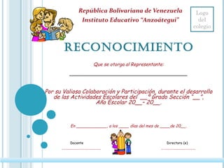 RECONOCIMIENTO
República Bolivariana de Venezuela
Instituto Educativo “Anzoátegui”
Que se otorga al Representante:
_____________________________
Por su Valiosa Colaboración y Participación, durante el desarrollo
de las Actividades Escolares del __º Grado Sección “__”,
Año Escolar 20__– 20__.
 
En ____________, a los ____ días del mes de ____de 20__.
Docente Directora (e)
_______________________ ____________________
Logo
del
colegio
 