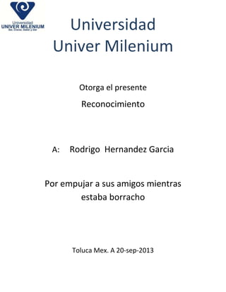 Universidad
Univer Milenium
Otorga el presente

Reconocimiento

A:

Rodrigo Hernandez Garcia

Por empujar a sus amigos mientras
estaba borracho

Toluca Mex. A 20-sep-2013

 
