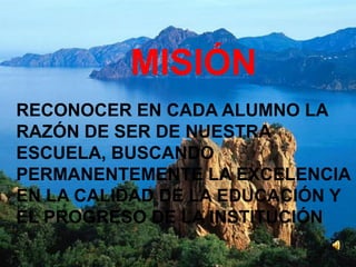 MISIÓN
RECONOCER EN CADA ALUMNO LA
RAZÓN DE SER DE NUESTRA
ESCUELA, BUSCANDO
PERMANENTEMENTE LA EXCELENCIA
EN LA CALIDAD DE LA EDUCACIÓN Y
EL PROGRESO DE LA INSTITUCIÓN
 
