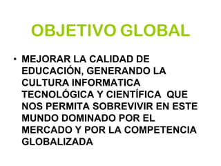 OBJETIVO GLOBAL
• MEJORAR LA CALIDAD DE
EDUCACIÓN, GENERANDO LA
CULTURA INFORMATICA
TECNOLÓGICA Y CIENTÍFICA QUE
NOS PERMITA SOBREVIVIR EN ESTE
MUNDO DOMINADO POR EL
MERCADO Y POR LA COMPETENCIA
GLOBALIZADA
 