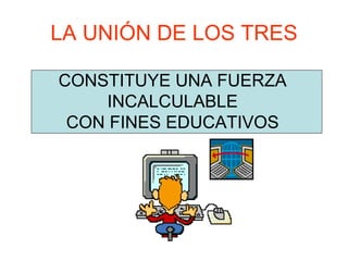 LA UNIÓN DE LOS TRES
CONSTITUYE UNA FUERZA
INCALCULABLE
CON FINES EDUCATIVOS
 