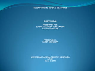 RECONOCIMIENTO GENERAL DE ACTORES




              BIODIVERSIDAD

            PRESENTADO POR:
     DUVIAN ALEXANDER GOMEZ ARCOS
            CODIGO 1026556306




             PRESENTADO A:
            RAMON MOSQUERA




UNIVERSIDAD NACIONAL ABIERTA Y A DISTANCIA
                 (UNAD)
              Marzo de 2012
 