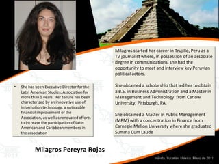 She has been Executive Director for the Latin American Studies, Association for more than 5 years. Her tenure has been characterized by an innovative use of information technology, a noticeable financial improvement of the Association, as well as renovated efforts to increase the participation of Latin American and Caribbean members in the association Milagros Pereyra Rojas Milagros started her career in Trujillo, Peru as a TV journalist where, in possession of an associate degree in communications, she had the opportunity to meet and interview key Peruvian political actors. She obtained a scholarship that led her to obtain a B.S. in Business Administration and a Master in Management and Technology  from Carlow University, Pittsburgh, PA. She obtained a Master in Public Management (MPM) with a concentration in Finance from Carnegie Mellon University where she graduated Summa Cum Laude 