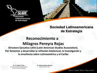Reconocimiento a  Milagros Pereyra Rojas Directora Ejecutiva LASA (Latin American Studies Association). Por fomentar y desarrollar la reflexión intelectual, la investigación y la enseñanza sobre Latinoamérica y el Caribe 