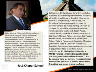 Es Consejero de Teléfonos de México, de Banco Mexicano de Comercio Exterior, de Nacional Financiera, de la Oficina de Visitantes y Convenciones de Cancún, Vicepresidente de la Asociación Nacional de Cadenas de Hoteles, Vicepresidente del Consejo Nacional Empresarial Turístico, Presidente del Grupo Financiero HSBC Regional Cancún, Presidente de Grupo Financiero BBVA Quintana Roo, Presidente del Consejo Quintana Roo de Banco Nacional de México y Vicepresidente del Consejo Regional Peninsular de la misma Institución, Presidente de la Unión de Crédito de Comercio Servicios y Turismo del Sureste. José Chapur Zahoul Es Ingeniero Civil graduado de la Universidad de Yucatán y actualmente participa como accionista y Presidente del Consejo de Administración de Empresas Inmobiliarias , Comerciales , de Servicios y Turismo y ocupando el cargo de Director General de Palace Holding SA de CV así como de las Inmobiliarias propietarias de los Hoteles Le Blanc Spa Resort, Beach Palace, Cancún Palace, Sun Palace, Moon Palace Golf & Spa Resort, Playacar Palace, Aventura Spa Palace, XPUHA Palace, Cozumel Palace, Isla Mujeres Palace, Vallarta Palace, en la República Mexicana y Hard Rock Hotel & Casino en Punta Cana, República Dominicana, operando todos éstos bajo el esquema de Todo Incluido en 7,819 habitaciones.  En 2010 recibió la Medalla al Mérito Turístico ¨Antonio Enriquez Savignac ¨ que otorga anualmente el Gobierno de Q Roo. Su empresa tiene los mayores reconocimientos ambientales  y en 2011 el Premio de Eficiencia Energética que otorga la empresa Trane 