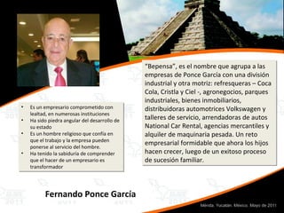 “ Bepensa”, es el nombre que agrupa a las empresas de Ponce García con una división industrial y otra motriz: refresqueras – Coca Cola, Cristla y Ciel -, agronegocios, parques industriales, bienes inmobiliarios, distribuidoras automotrices Volkswagen y talleres de servicio, arrendadoras de autos National Car Rental, agencias mercantiles y alquiler de maquinaria pesada. Un reto empresarial formidable que ahora los hijos hacen crecer, luego de un exitoso proceso de sucesión familiar. Es un empresario comprometido con lealtad, en numerosas instituciones  Ha sido piedra angular del desarrollo de su estado Es un hombre religioso que confía en que el trabajo y la empresa pueden ponerse al servicio del hombre.  Ha tenido la sabiduría de comprender que el hacer de un empresario es transformador Fernando Ponce García 