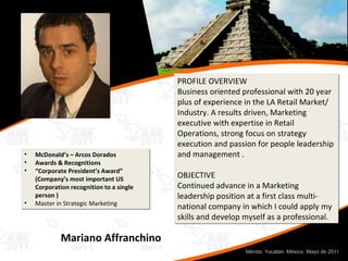 Mariano Affranchino PROFILE OVERVIEW Business oriented professional with 20 year plus of experience in the LA Retail Market/ Industry. A results driven, Marketing executive with expertise in Retail Operations, strong focus on strategy execution and passion for people leadership and management . OBJECTIVE Continued advance in a Marketing leadership position at a first class multi-national company in which I could apply my skills and develop myself as a professional. McDonald’s – Arcos Dorados Awards & Recognitions “ Corporate President’s Award” (Company’s most important US Corporation recognition to a single person ) Master in Strategic Marketing 