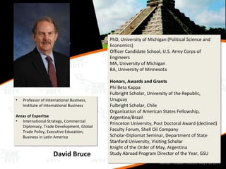 Professor of International Business, Institute of International Business Areas of Experitse   International Strategy, Commercial Diplomacy, Trade Development, Global Trade Policy, Executive Education, Business in Latin America David Bruce PhD, University of Michigan (Political Science and Economics) Officer Candidate School, U.S. Army Corps of Engineers MA, University of Michigan BA, University of Minnesota Honors, Awards and Grants Phi Beta Kappa Fulbright Scholar, University of the Republic, Uruguay Fulbright Scholar, Chile Organization of American States Fellowship, Argentina/Brazil Princeton University, Post Doctoral Award (declined) Faculty Forum, Shell Oil Company Scholar-Diplomat Seminar, Department of State Stanford University, Visiting Scholar Knight of the Order of May, Argentina Study Abroad Program Director of the Year, GSU 