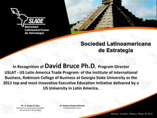 In Recognition of  David Bruce Ph.D ,  Program Director USLAT - US Latin America Trade Program- of the Institute of International Business, Robinson College of Business at Georgia State University as the 2011 top and most innovative Executive Education Initiative delivered by a US University in Latin America. 