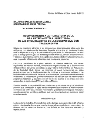 1
Ciudad de México a 25 de marzo de 2019
DR. JORGE CARLOS ALCOCER VARELA
SECRETARIO DE SALUD FEDERAL
- A LA OPINION PÚBLICA -
RECONOCIMIENTO A LA TRAYECTORIA DE LA
DRA. PATRICIA ESTELA URIBE ZÚÑIGA
DE LAS ORGANIZACIONES DE LA SOCIEDAD CIVIL CON
TRABAJO EN VIH
México se mantiene adherido a los compromisos internacionales tales como los
ratificados por México en la Asamblea Especial sobre sida en Naciones Unidas
(UNGASS) en el 2016 y la Acción acelerada para poner fin a la epidemia del sida
para el 2030 y que incluye a las metas regionales 90-90-90, derivan en compromisos
y acciones que modifican el rol de los gobiernos, la sociedad civil y las comunidades
para responder eficazmente a los retos que implica una epidemia.
Las y los ciudadanos en el pleno ejercicio de nuestros derechos, nos hemos
organizado de distintas formas, conformando organizaciones de la sociedad civil
(OSC) sin fines de lucro y alineadas a la Ley Federal de Fomento a las Actividades
de la Sociedad Civil, donde se reconoce el papel fundamental de estas
organizaciones en la implementación de políticas y programas públicos y se
establece el compromiso de fomentar sus actividades, propiciando desde el marco
de esta ley, la colaboración y corresponsabilidad de las OSC con las instituciones y
programas federales y estatales con el fin de dar avance a las metas que den
respuesta a la epidemia del VIH y el sida en México.
En este sentido, la capacidad técnica, trayectoria y valores de las y los servidores
públicos que favorezcan el logro de los compromisos nacionales e internacionales
en materia de VIH y sida, debe de reconocerse y realizar acciones para impulsar a
aquellas personas servidoras públicas que han desempeñado un excelente papel
en esta materia.
Destacando que:
La trayectoria de la Dra. Patricia Estela Uribe Zúñiga, quien por más de 25 años ha
estado relacionada de manera importante con el reconocimiento, promoción y la
defensa de los derechos humanos; con énfasis en los derechos sexuales y
reproductivos.
 
