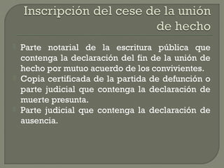 Parte notarial de la escritura pública que
contenga la declaración del fin de la unión de
hecho por mutuo acuerdo de los convivientes.
 Copia certificada de la partida de defunción o
parte judicial que contenga la declaración de
muerte presunta.
 Parte judicial que contenga la declaración de
ausencia.
 