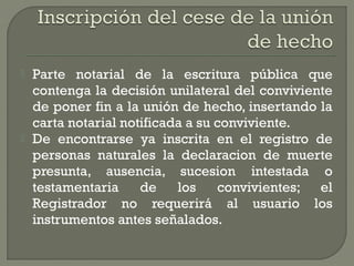  Parte notarial de la escritura pública que
contenga la decisión unilateral del conviviente
de poner fin a la unión de hecho, insertando la
carta notarial notificada a su conviviente.
 De encontrarse ya inscrita en el registro de
personas naturales la declaracion de muerte
presunta, ausencia, sucesion intestada o
testamentaria de los convivientes; el
Registrador no requerirá al usuario los
instrumentos antes señalados.
 
