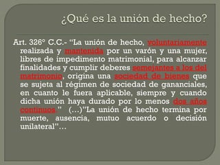 Art. 326° C.C.- “La unión de hecho, voluntariamente
realizada y mantenida por un varón y una mujer,
libres de impedimento matrimonial, para alcanzar
finalidades y cumplir deberes semejantes a los del
matrimonio, origina una sociedad de bienes que
se sujeta al régimen de sociedad de gananciales,
en cuanto le fuera aplicable, siempre y cuando
dicha unión haya durado por lo menos dos años
continuos.” (…)”La unión de hecho termina por
muerte, ausencia, mutuo acuerdo o decisión
unilateral”…
 