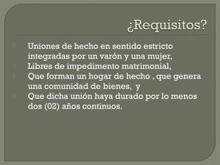  Uniones de hecho en sentido estricto
integradas por un varón y una mujer,
 Libres de impedimento matrimonial,
 Que forman un hogar de hecho , que genera
una comunidad de bienes, y
 Que dicha unión haya durado por lo menos
dos (02) años continuos.
 