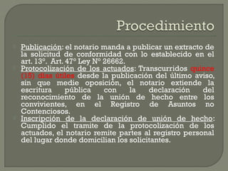  Publicación: el notario manda a publicar un extracto de
la solicitud de conformidad con lo establecido en el
art. 13°. Art. 47° Ley N° 26662.
 Protocolización de los actuados: Transcurridos quince
(15) días útiles desde la publicación del último aviso,
sin que medie oposición, el notario extiende la
escritura pública con la declaración del
reconocimiento de la unión de hecho entre los
convivientes, en el Registro de Asuntos no
Contenciosos.
 Inscripción de la declaración de unión de hecho:
Cumplido el tramite de la protocolización de los
actuados, el notario remite partes al registro personal
del lugar donde domicilian los solicitantes.
 