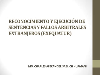 RECONOCIMIENTO Y EJECUCIÓN DE
SENTENCIAS Y FALLOS ARBITRALES
EXTRANJEROS (EXEQUATUR)




       MG. CHARLES ALEXANDER SABLICH HUAMANI
 