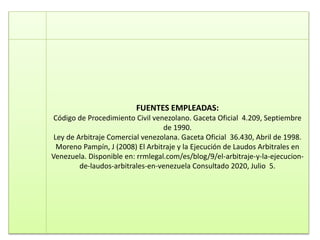 FUENTES EMPLEADAS:
Código de Procedimiento Civil venezolano. Gaceta Oficial 4.209, Septiembre
de 1990.
Ley de Arbitraje Comercial venezolana. Gaceta Oficial 36.430, Abril de 1998.
Moreno Pampín, J (2008) El Arbitraje y la Ejecución de Laudos Arbitrales en
Venezuela. Disponible en: rrmlegal.com/es/blog/9/el-arbitraje-y-la-ejecucion-
de-laudos-arbitrales-en-venezuela Consultado 2020, Julio 5.
 