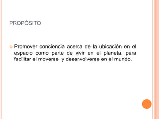 propósitoPromover conciencia acerca de la ubicación en el espacio como parte de vivir en el planeta, para facilitar el moverse  y desenvolverse en el mundo.