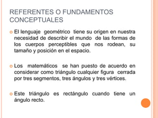 REFERENTES O FUNDAMENTOS CONCEPTUALESEl lenguaje  geométrico  tiene su origen en nuestra necesidad de describir el mundo  de las formas de los cuerpos perceptibles que nos rodean, su tamaño y posición en el espacio.Los  matemáticos  se han puesto de acuerdo en considerar como triángulo cualquier figura  cerrada por tres segmentos, tres ángulos y tres vértices. Este triángulo es rectángulo cuando tiene un ángulo recto.