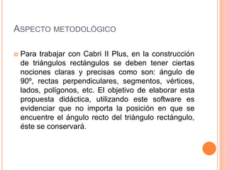 Aspecto metodológicoPara trabajar con Cabri II Plus, en la construcción de triángulos rectángulos se deben tener ciertas nociones claras y precisas como son: ángulo de 90º, rectas perpendiculares, segmentos, vértices, lados, polígonos, etc. El objetivo de elaborar esta propuesta didáctica, utilizando este software es evidenciar que no importa la posición en que se encuentre el ángulo recto del triángulo rectángulo, éste se conservará. 