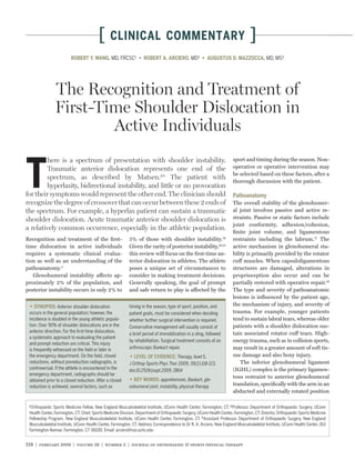 [      CLINICAL COMMENTARY                                                              ]
                         ROBERT Y. WANG, MD, FRCSC¹                                            MD²                                         MD, MS³




               The Recognition and Treatment of
               First-Time Shoulder Dislocation in
                       Active Individuals
        here is a spectrum of presentation with shoulder instability.                                                  sport and timing during the season. Non-



T       Traumatic anterior dislocation represents one end of the
        spectrum, as described by Matsen.20 The patient with
        hyperlaxity, bidirectional instability, and little or no provocation
for their symptoms would represent the other end. The clinician should
recognize the degree of crossover that can occur between these 2 ends of
                                                                                                                       operative or operative intervention may
                                                                                                                       be selected based on these factors, after a
                                                                                                                       thorough discussion with the patient.

                                                                                                                       Pathoanatomy
                                                                                                                       The overall stability of the glenohumer-
the spectrum. For example, a hyperlax patient can sustain a traumatic                                                  al joint involves passive and active re-
shoulder dislocation. Acute traumatic anterior shoulder dislocation is                                                 straints. Passive or static factors include
                                                                                                                       joint conformity, adhesion/cohesion,
a relatively common occurrence, especially in the athletic population.
                                                                                                                       ﬁnite joint volume, and ligamentous
Recognition and treatment of the ﬁrst-                     5% of those with shoulder instability.19                    restraints including the labrum.17 The
time dislocation in active individuals                     Given the rarity of posterior instability,19,31             active mechanism in glenohumeral sta-
requires a systematic clinical evalua-                     this review will focus on the ﬁrst-time an-                 bility is primarily provided by the rotator
tion as well as an understanding of the                    terior dislocation in athletes. The athlete                 cuff muscles. When capsuloligamentous
pathoanatomy.3                                             poses a unique set of circumstances to                      structures are damaged, alterations in
   Glenohumeral instability affects ap-                    consider in making treatment decisions.                     proprioception also occur and can be
proximately 2% of the population, and                      Generally speaking, the goal of prompt                      partially restored with operative repair.16
posterior instability occurs in only 2% to                 and safe return to play is affected by the                  The type and severity of pathoanatomic
                                                                                                                       lesions is inﬂuenced by the patient age,
                  Anterior shoulder dislocation            timing in the season, type of sport, position, and          the mechanism of injury, and severity of
 occurs in the general population; however, the            patient goals, must be considered when deciding             trauma. For example, younger patients
 incidence is doubled in the young athletic popula-        whether further surgical intervention is required.          tend to sustain labral tears, whereas older
 tion. Over 90% of shoulder dislocations are in the        Conservative management will usually consist of             patients with a shoulder dislocation sus-
 anterior direction. For the ﬁrst-time dislocation,                                                                    tain associated rotator cuff tears. High-
                                                           a brief period of immobilization in a sling, followed
 a systematic approach to evaluating the patient
                                                           by rehabilitation. Surgical treatment consists of an        energy trauma, such as in collision sports,
 and prompt reduction are critical. This injury
 is frequently witnessed on the ﬁeld or later in           arthroscopic Bankart repair.                                may result in a greater amount of soft tis-
 the emergency department. On the ﬁeld, closed                                       Therapy, level 5.                 sue damage and also bony injury.
 reductions, without prereduction radiographs, is          J Orthop Sports Phys Ther 2009; 39(2):118-123.                  The inferior glenohumeral ligament
 controversial. If the athlete is encountered in the       doi:10.2519/jospt.2009. 2804                                (IGHL) complex is the primary ligamen-
 emergency department, radiographs should be
                                                                                                                       tous restraint to anterior glenohumeral
 obtained prior to a closed reduction. After a closed                        apprehension, Bankart, gle-
 reduction is achieved, several factors, such as           nohumeral joint, instability, physical therapy              translation, speciﬁcally with the arm in an
                                                                                                                       abducted and externally rotated position

 1
   Orthopaedic Sports Medicine Fellow, New England Musculoskeletal Institute, UConn Health Center, Farmington, CT. 2 Professor, Department of Orthopaedic Surgery, UConn
 Health Center, Farmington, CT; Chief, Sports Medicine Division, Department of Orthopaedic Surgery, UConn Health Center, Farmington, CT; Director, Orthopaedic Sports Medicine
 Fellowship Program, New England Musculoskeletal Institute, UConn Health Center, Farmington, CT. 3 Assistant Professor, Department of Orthopaedic Surgery, New England
 Musculoskeletal Institute, UConn Health Center, Farmington, CT. Address Correspondence to Dr R. A. Arciero, New England Musculoskeletal Institute, UConn Health Center, 263
 Farmington Avenue, Farmington, CT 06030. Email: arciero@nso.uchc.edu


118 | february 2009 | volume 39 | number 2 | journal of orthopaedic & sports physical therapy
 