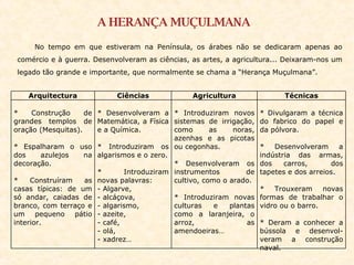 A HERANÇA MUÇULMANA No tempo em que estiveram na Península, os árabes não se dedicaram apenas ao comércio e à guerra. Desenvolveram as ciências, as artes, a agricultura... Deixaram-nos um legado tão grande e importante, que normalmente se chama a “Herança Muçulmana”. Arquitectura Ciências Agricultura Técnicas * Construção de grandes templos de oração (Mesquitas). * Espalharam o uso dos azulejos na decoração. * Construíram as casas típicas: de um só andar, caiadas de branco, com terraço e um pequeno pátio interior. * Desenvolveram a Matemática, a Física e a Química. * Introduziram os algarismos e o zero. * Introduziram novas palavras: Algarve,  alcáçova,  algarismo,  azeite, café, olá, xadrez… * Introduziram novos sistemas de irrigação, como as noras, azenhas e as picotas ou cegonhas. * Desenvolveram os instrumentos de cultivo, como o arado. * Introduziram novas culturas e plantas como a laranjeira, o arroz, as amendoeiras… * Divulgaram a técnica do fabrico do papel e da pólvora. * Desenvolveram a indústria das armas, dos carros,  dos tapetes e dos arreios. * Trouxeram novas formas de trabalhar o vidro ou o barro. * Deram a conhecer a bússola e desenvol-veram a construção naval. 
