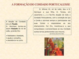 A FORMAÇÃO DO CONDADO PORTUCALENSE D. Afonso VI, rei de Leão, deu a D. Henrique a sua filha, D. Teresa, em casamento (...) e fez-lhe doação de todo o Condado Portucalense, com a condição de que o Conde o servisse sempre e participasse nas suas Cortes e respondesse ao seu chamamento. Por fim, incentivou-o a que conquistasse e acrescentasse ao seu Condado outras terras pertencentes aos mouros. da Crónica dos Cinco Reis A   doação do Condado era um  Feudo .  D. Henrique tornou-se assim  Vassalo  do rei de Leão, jurando-lhe: fidelidade e lealdade, ajuda e conselho, assistência na cúria. 