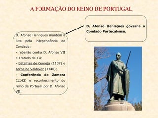 A FORMAÇÃO DO REINO DE PORTUGAL D. Afonso Henriques governa o Condado Portucalense. D. Afonso Henriques mantém a luta pela independência do Condado:  - rebelião contra D. Afonso VII e  Tratado de Tui ; -  Batalhas de Cerneja  (1137) e  Arcos de Valdevez  (1140); -  Conferência de Zamora  ( 1143 ) e reconhecimento do reino de Portugal por D. Afonso VII. 