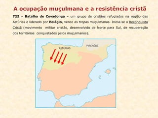 A ocupação muçulmana e a resistência cristã 722  –  Batalha de Covadonga  – um grupo de cristãos refugiados na região das Astúrias e liderado por  Pelágio , vence as tropas muçulmanas. Inicia-se a  Reconquista Cristã  (movimento  militar cristão, desenvolvido de Norte para Sul, de recuperação dos territórios  conquistados pelos muçulmanos). 