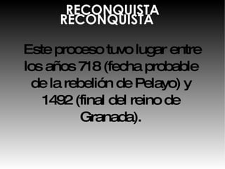RECONQUISTA Este proceso tuvo lugar entre los años 718 (fecha probable de la rebelión de Pelayo) y 1492 (final del reino de Granada). RECONQUISTA 