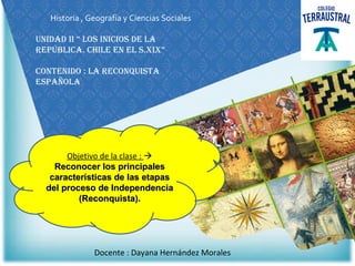 Historia , Geografía y Ciencias Sociales
Unidad ii “ los inicios de la
república. chile en el s.xix”
contenido : la reconQUista
espaÑola
Objetivo de la clase : 
Reconocer los principalesReconocer los principales
características de las etapascaracterísticas de las etapas
del proceso de Independenciadel proceso de Independencia
(Reconquista).(Reconquista).
Docente : Dayana Hernández Morales
 