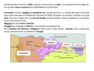 Cuando Sancho III murió en 1035, repartió su reino entre sus hijos. Su testamento fue el origen de
tres grandes reinos cristianos de la Edad Media en la Península:
•Fernando I heredó Castilla y se proclamó rey. Cuando derrotó a su cuñado Bermudo III de León
(que murió luchando en la Batalla de Tamarón en 1038), Fernando I se convirtió también en rey de
León. Éste fue el origen de la Corona de Castilla, aunque Castilla y León se separarían y unificarían
varias veces hasta el S.XIII.
•Navarra fue para García I Sánchez.
•Aragón fue entregado a Ramiro I, que también se proclamó rey.
•Los condados de Sobrarbe y Ribagorza fueron para el hijo menor, Gonzalo, pero cuando éste
murió, estos territories se añadieron a Aragón.
FERNANDO I
GARCÍA I
RAMIRO I GONZALO
 