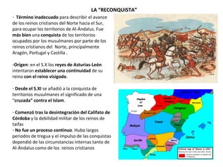 - Término inadecuado para describir el avance
de los reinos cristianos del Norte hacia el Sur,
para ocupar los territorios de Al-Ándalus. Fue
más bien una conquista de los territorios
ocupados por los musulmanes por parte de los
reinos cristianos del Norte, principalmente
Aragón, Portugal y Castilla .
-Origen: en el S.X los reyes de Asturias-León
intentaron establecer una continuidad de su
reino con el reino visigodo.
- Desde el S.XI se añadió a la conquista de
territorios musulmanes el significado de una
“cruzada” contra el Islam.
- Comenzó tras la desintegración del Califato de
Córdoba y la debilidad militar de los reinos de
taifas
- No fue un proceso continuo. Hubo largos
periodos de tregua y el impulso de las conquistas
dependió de las circunstancias internas tanto de
Al-Ándalus como de los reinos cristianos
LA “RECONQUISTA”
 