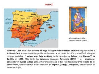 Castilla y León alcanzaron el Valle del Tajo y Aragón y los condados catalanes llegaron hasta el
Valle del Ebro, aprovechando los problemas internos de los reinos de taifas y sus dificultades para
reclutar soldados. El primer gran éxito cristiano fue la conquista de Toledo por Alfonso VI de
Castilla en 1085. Más tarde los catalanes ocuparon Tarragona (1090) y los aragoneses
conquistaron Huesca (1096). Este primer avance hacia el Sur fue detenido por la llegada de los
almorávides, que derrotaron a los castellanos en Sagrajas (1086) y Uclés (1108) y reunificaron los
reinos de Taifas.
SIGLO XI
Alfonso VI de Castilla,
conquistador de Toledo
 