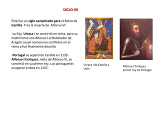 SIGLO XII
Urraca I de Castilla y
León
Alfonso I Enríquez,
primer rey de Portugal
Éste fue un siglo complicado para el Reino de
Castilla. Tras la muerte de Alfonso VI:
-su hija Urraca I se convirtió en reina, pero su
matrimonio con Alfonso I el Batallador de
Aragón causó numerosos conflictos en el
reino y fue finalmente disuelto
-Portugal se separó de Castilla en 1139.
Alfonso I Enríquez, nieto de Alfonso VI, se
convirtió en su primer rey. Los portugueses
ocuparon Lisboa en 1147.
 