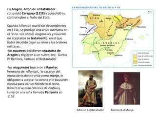 En Aragón, Alfonso I el Batallador
conquistó Zaragoza (1118) y consolidó su
control sobre el Valle del Ebro.
Cuando Alfonso I murió sin descendientes
en 1134, se produjo una crisis sucesoria en
el reino. Los nobles aragoneses y navarros
no aceptaron su testamento. en el que
había decidido dejar su reino a las órdenes
militares:
-los navarros decidieron separarse de
Aragón y eligieron a un nuevo rey, García
IV Ramírez, llamado el Restaurador
-los aragoneses buscaron a Ramiro,
hermano de Alfonso I, lo sacaron del
monasterio donde vivía como monje, le
obligaron a aceptar la corona y le buscaron
esposa para dar un heredero al reino.
Ramiro II se casó con Inés de Poitou y
tuvieron una niña llamada Petronila en
1136
Ramiro II el MonjeAlfonso I el Batallador
 